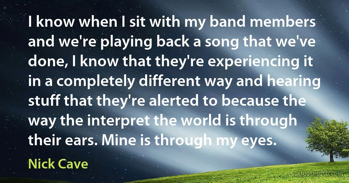 I know when I sit with my band members and we're playing back a song that we've done, I know that they're experiencing it in a completely different way and hearing stuff that they're alerted to because the way the interpret the world is through their ears. Mine is through my eyes. (Nick Cave)