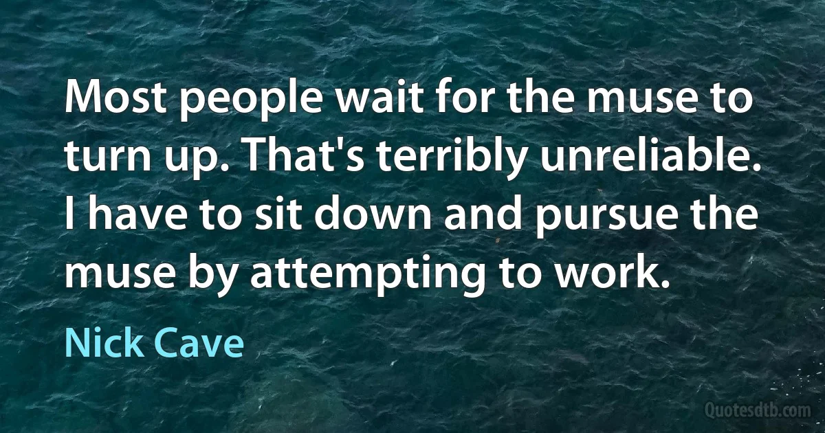 Most people wait for the muse to turn up. That's terribly unreliable. I have to sit down and pursue the muse by attempting to work. (Nick Cave)