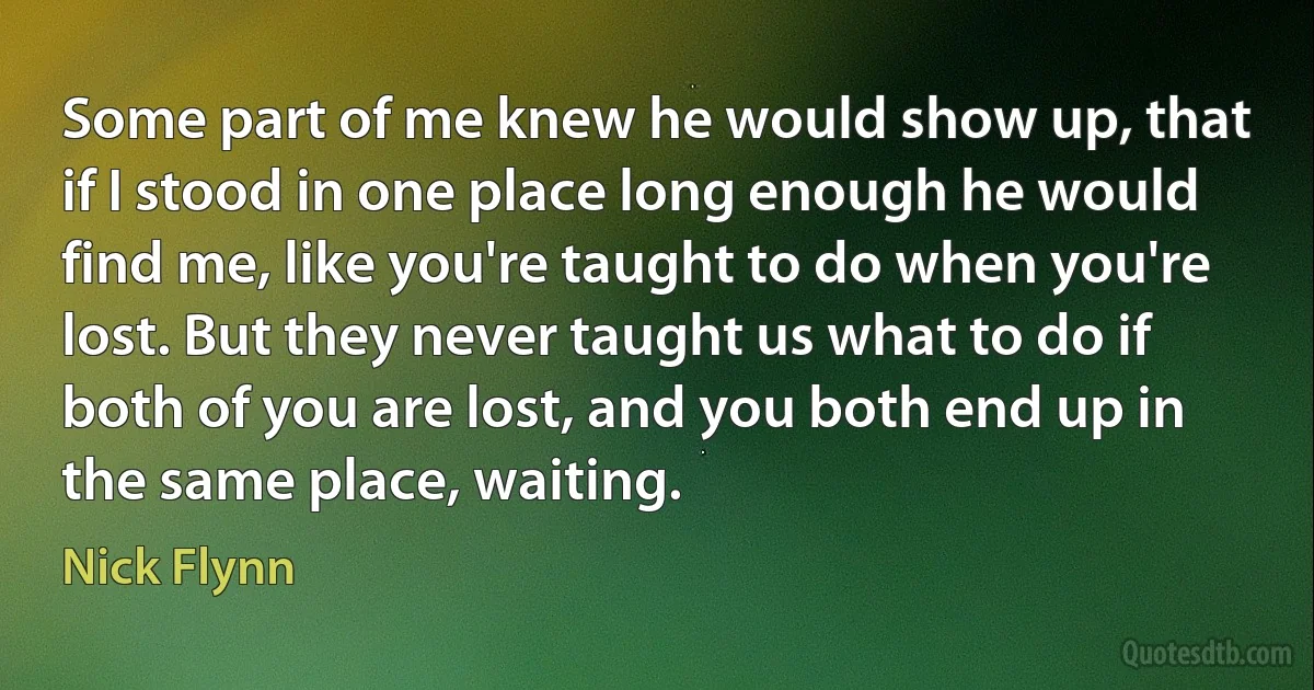 Some part of me knew he would show up, that if I stood in one place long enough he would find me, like you're taught to do when you're lost. But they never taught us what to do if both of you are lost, and you both end up in the same place, waiting. (Nick Flynn)