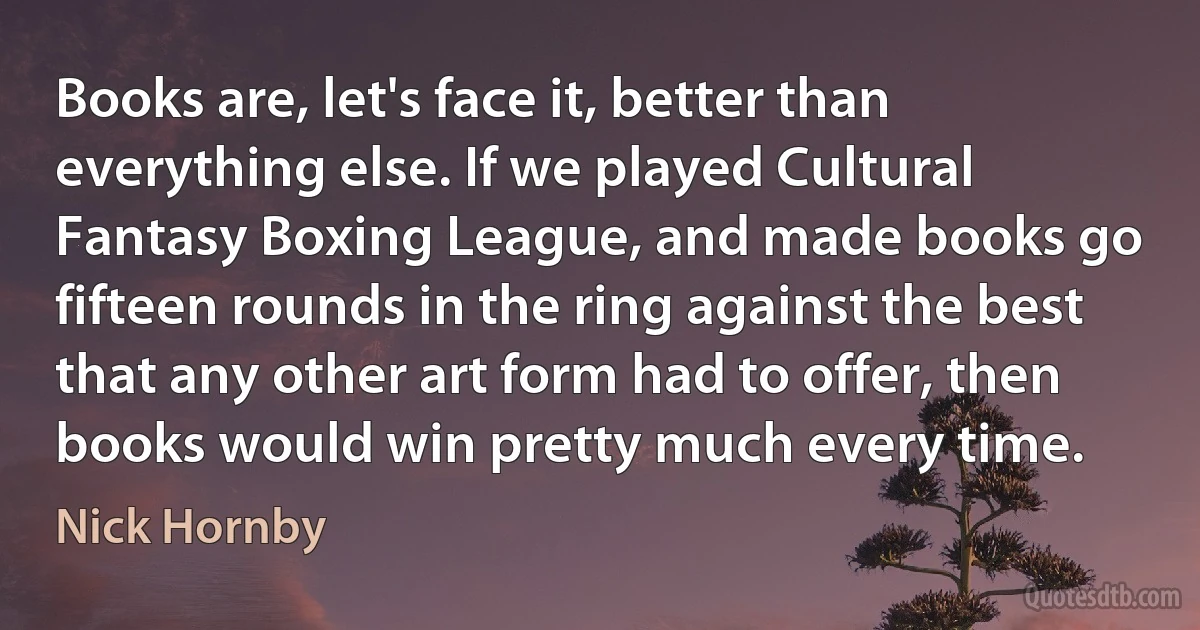 Books are, let's face it, better than everything else. If we played Cultural Fantasy Boxing League, and made books go fifteen rounds in the ring against the best that any other art form had to offer, then books would win pretty much every time. (Nick Hornby)