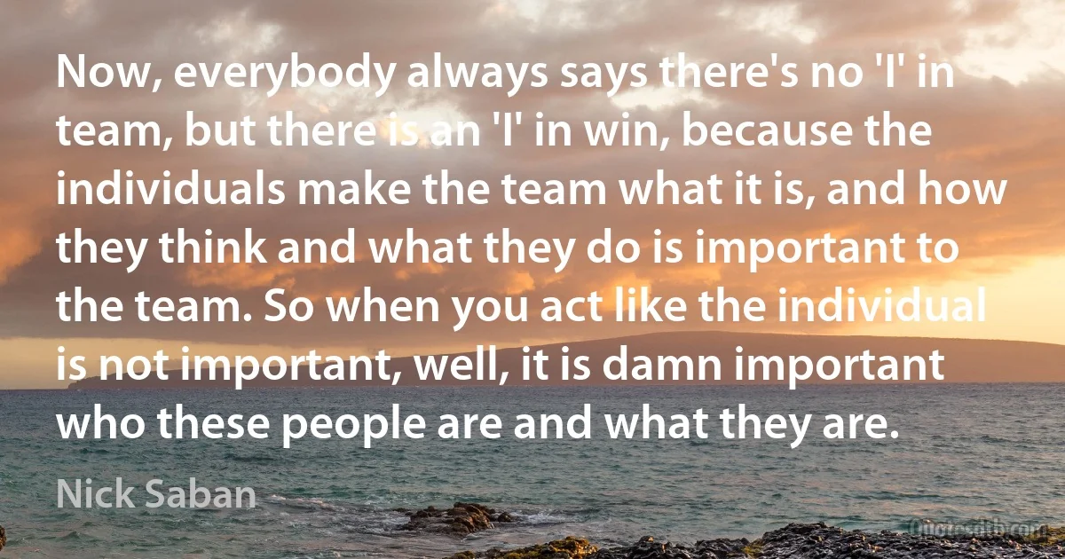 Now, everybody always says there's no 'I' in team, but there is an 'I' in win, because the individuals make the team what it is, and how they think and what they do is important to the team. So when you act like the individual is not important, well, it is damn important who these people are and what they are. (Nick Saban)