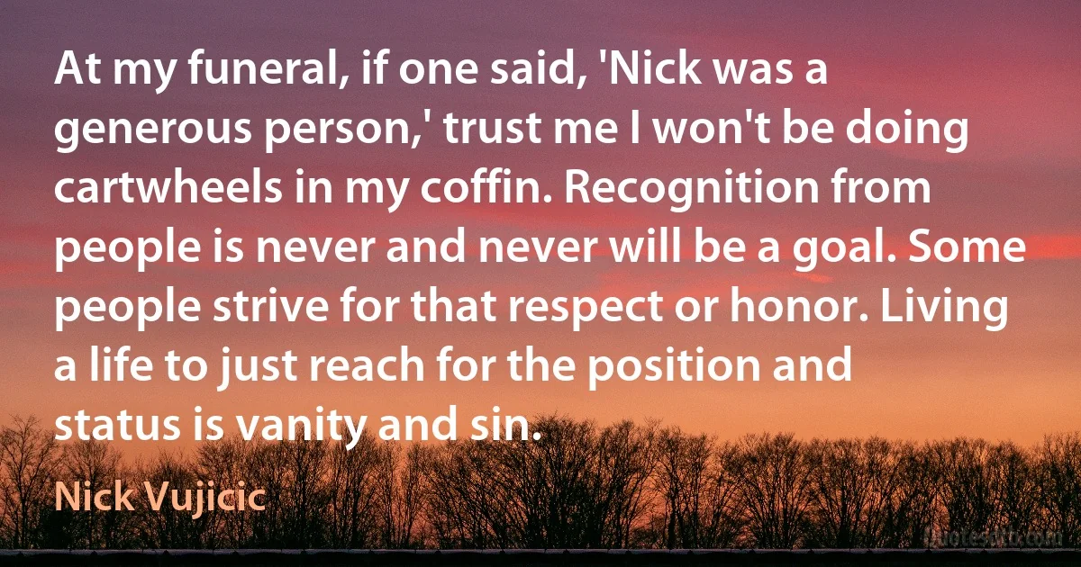 At my funeral, if one said, 'Nick was a generous person,' trust me I won't be doing cartwheels in my coffin. Recognition from people is never and never will be a goal. Some people strive for that respect or honor. Living a life to just reach for the position and status is vanity and sin. (Nick Vujicic)