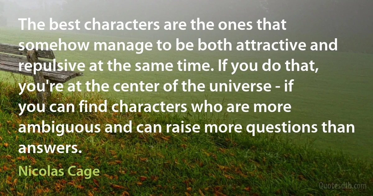 The best characters are the ones that somehow manage to be both attractive and repulsive at the same time. If you do that, you're at the center of the universe - if you can find characters who are more ambiguous and can raise more questions than answers. (Nicolas Cage)