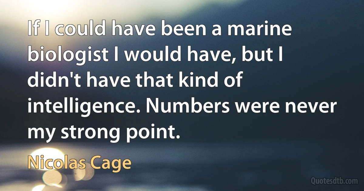 If I could have been a marine biologist I would have, but I didn't have that kind of intelligence. Numbers were never my strong point. (Nicolas Cage)