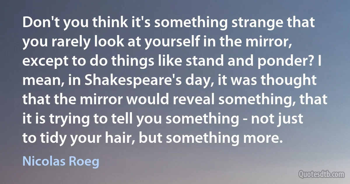 Don't you think it's something strange that you rarely look at yourself in the mirror, except to do things like stand and ponder? I mean, in Shakespeare's day, it was thought that the mirror would reveal something, that it is trying to tell you something - not just to tidy your hair, but something more. (Nicolas Roeg)