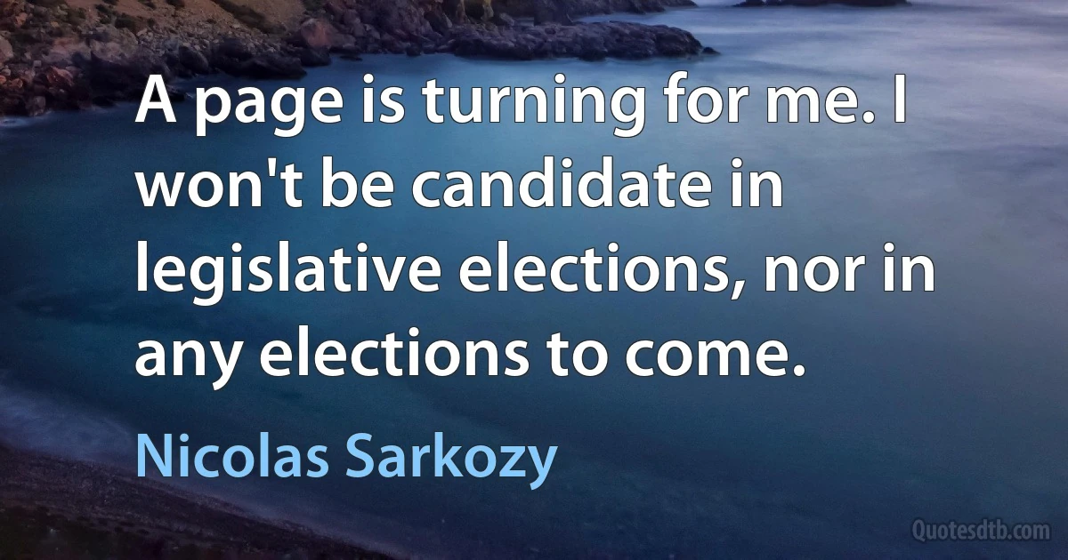 A page is turning for me. I won't be candidate in legislative elections, nor in any elections to come. (Nicolas Sarkozy)