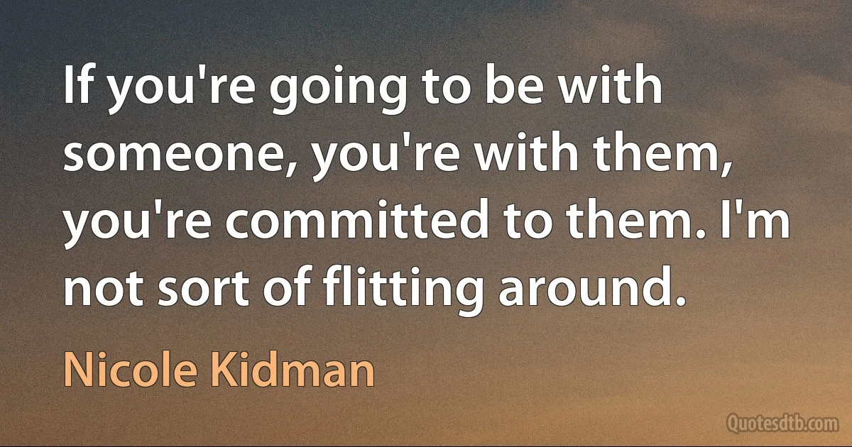 If you're going to be with someone, you're with them, you're committed to them. I'm not sort of flitting around. (Nicole Kidman)