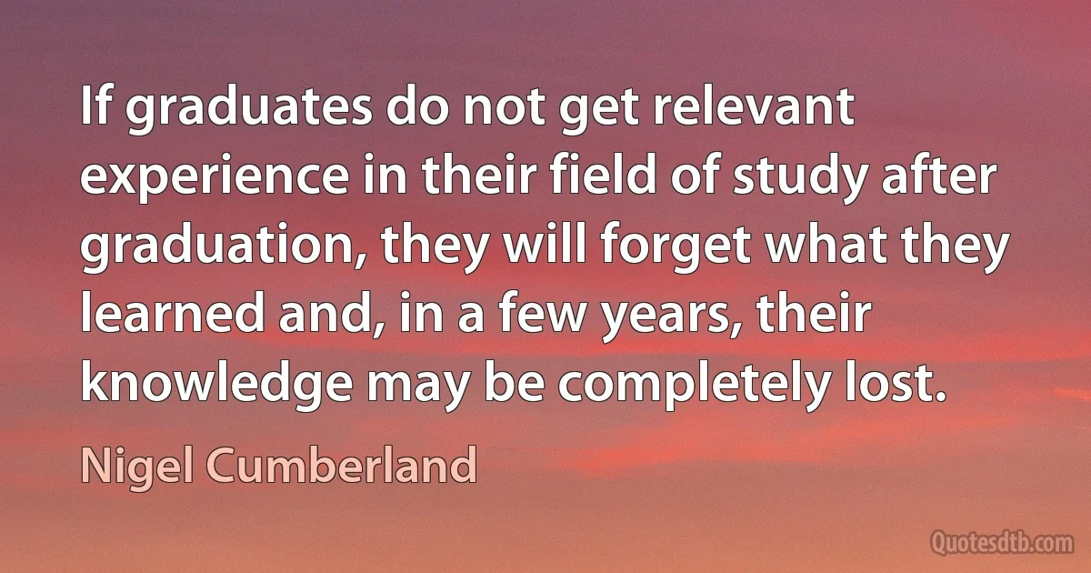 If graduates do not get relevant experience in their field of study after graduation, they will forget what they learned and, in a few years, their knowledge may be completely lost. (Nigel Cumberland)