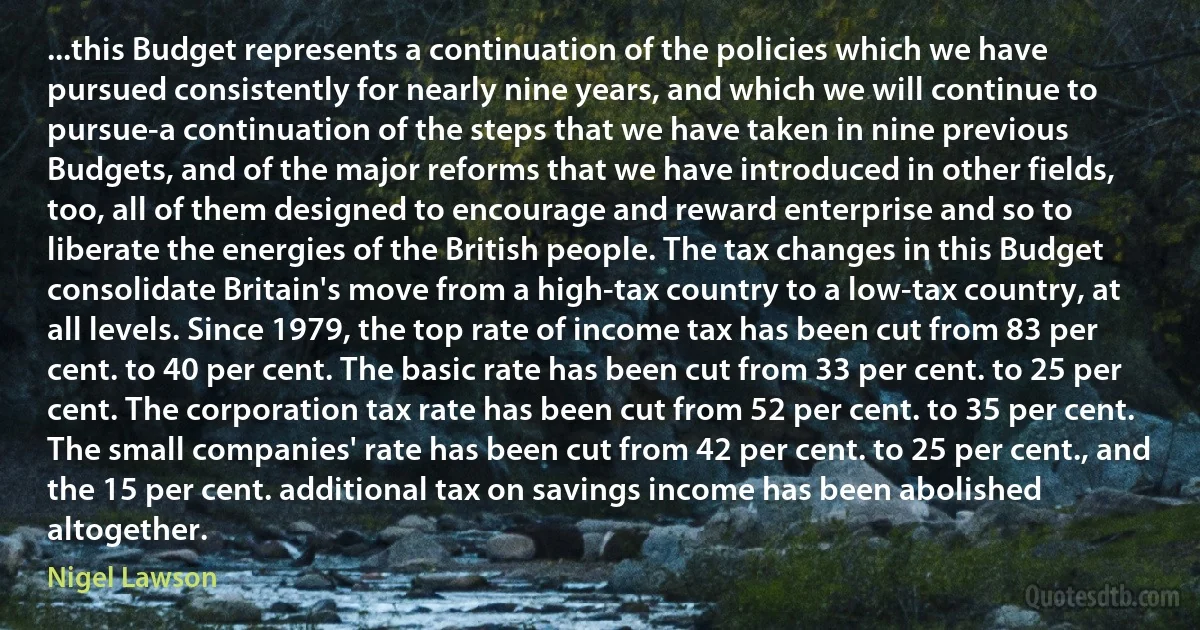 ...this Budget represents a continuation of the policies which we have pursued consistently for nearly nine years, and which we will continue to pursue-a continuation of the steps that we have taken in nine previous Budgets, and of the major reforms that we have introduced in other fields, too, all of them designed to encourage and reward enterprise and so to liberate the energies of the British people. The tax changes in this Budget consolidate Britain's move from a high-tax country to a low-tax country, at all levels. Since 1979, the top rate of income tax has been cut from 83 per cent. to 40 per cent. The basic rate has been cut from 33 per cent. to 25 per cent. The corporation tax rate has been cut from 52 per cent. to 35 per cent. The small companies' rate has been cut from 42 per cent. to 25 per cent., and the 15 per cent. additional tax on savings income has been abolished altogether. (Nigel Lawson)