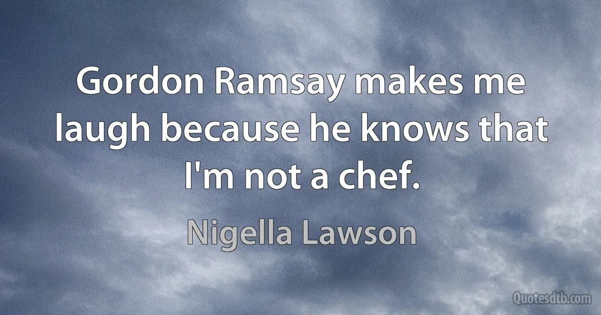 Gordon Ramsay makes me laugh because he knows that I'm not a chef. (Nigella Lawson)