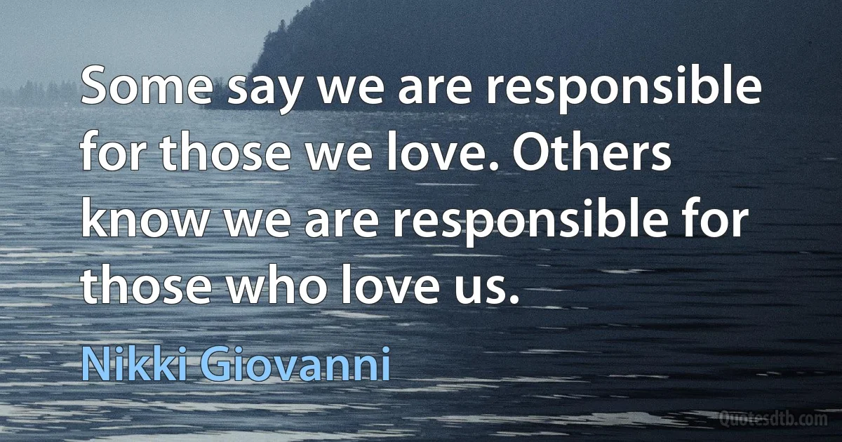 Some say we are responsible for those we love. Others know we are responsible for those who love us. (Nikki Giovanni)