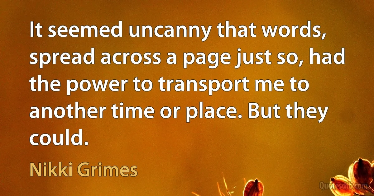 It seemed uncanny that words, spread across a page just so, had the power to transport me to another time or place. But they could. (Nikki Grimes)