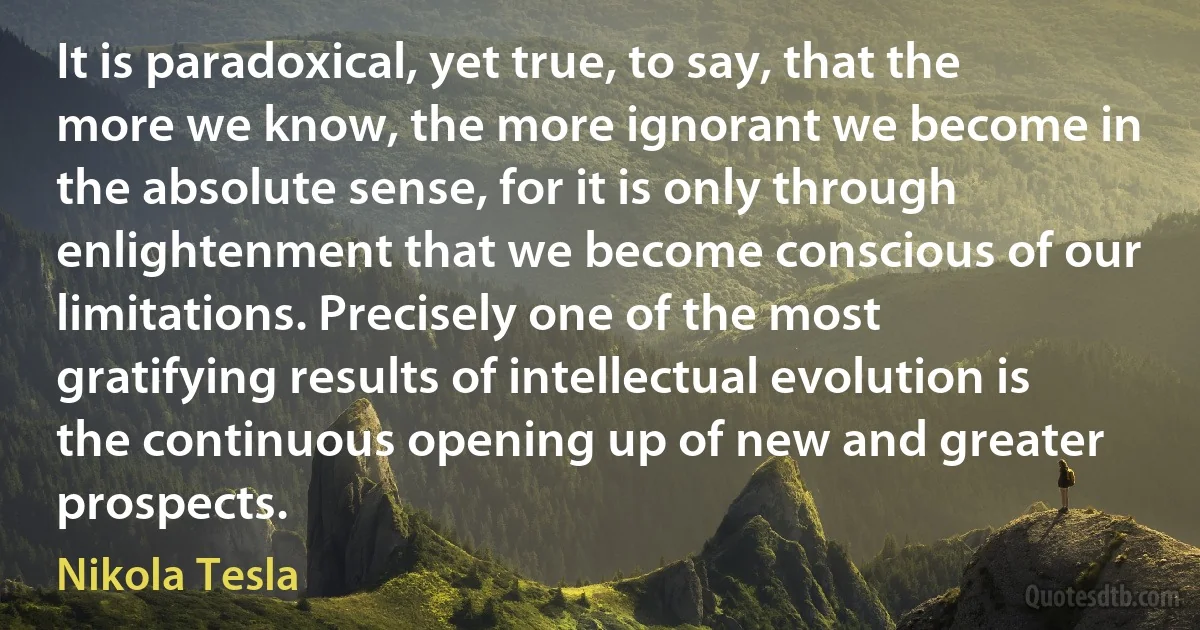 It is paradoxical, yet true, to say, that the more we know, the more ignorant we become in the absolute sense, for it is only through enlightenment that we become conscious of our limitations. Precisely one of the most gratifying results of intellectual evolution is the continuous opening up of new and greater prospects. (Nikola Tesla)