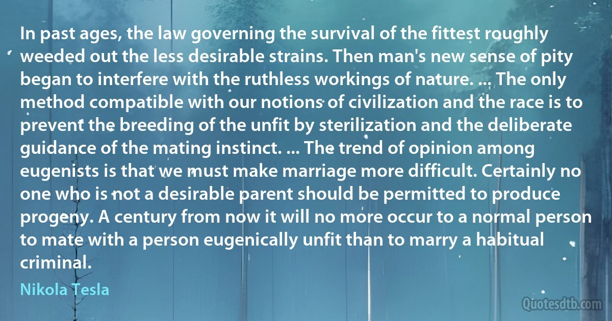 In past ages, the law governing the survival of the fittest roughly weeded out the less desirable strains. Then man's new sense of pity began to interfere with the ruthless workings of nature. ... The only method compatible with our notions of civilization and the race is to prevent the breeding of the unfit by sterilization and the deliberate guidance of the mating instinct. ... The trend of opinion among eugenists is that we must make marriage more difficult. Certainly no one who is not a desirable parent should be permitted to produce progeny. A century from now it will no more occur to a normal person to mate with a person eugenically unfit than to marry a habitual criminal. (Nikola Tesla)