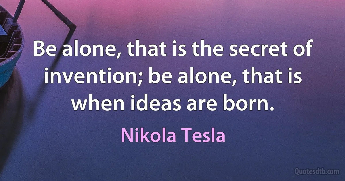 Be alone, that is the secret of invention; be alone, that is when ideas are born. (Nikola Tesla)