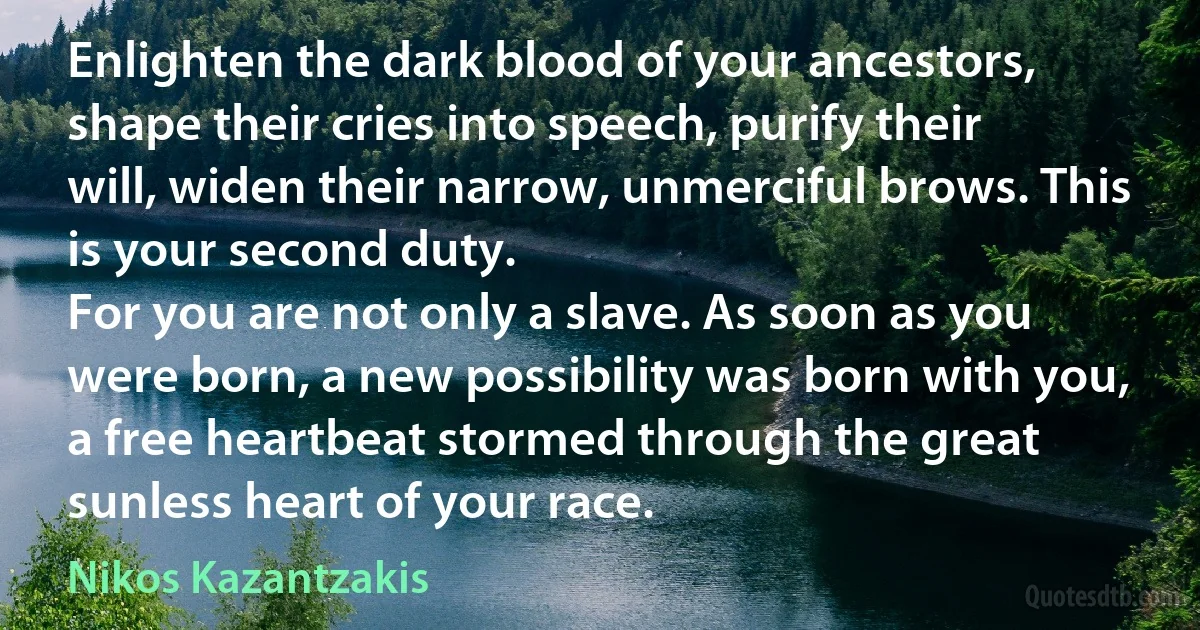 Enlighten the dark blood of your ancestors, shape their cries into speech, purify their will, widen their narrow, unmerciful brows. This is your second duty.
For you are not only a slave. As soon as you were born, a new possibility was born with you, a free heartbeat stormed through the great sunless heart of your race. (Nikos Kazantzakis)