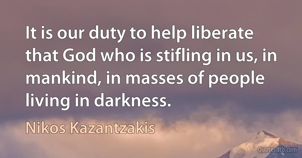 It is our duty to help liberate that God who is stifling in us, in mankind, in masses of people living in darkness. (Nikos Kazantzakis)