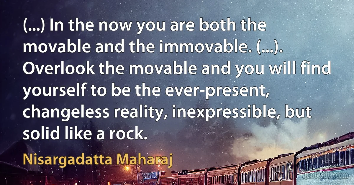 (...) In the now you are both the movable and the immovable. (...). Overlook the movable and you will find yourself to be the ever-present, changeless reality, inexpressible, but solid like a rock. (Nisargadatta Maharaj)