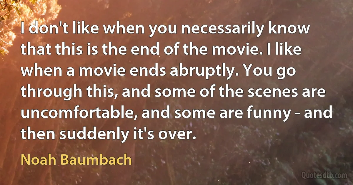 I don't like when you necessarily know that this is the end of the movie. I like when a movie ends abruptly. You go through this, and some of the scenes are uncomfortable, and some are funny - and then suddenly it's over. (Noah Baumbach)