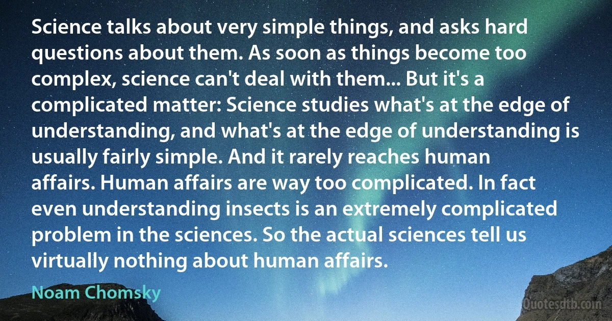 Science talks about very simple things, and asks hard questions about them. As soon as things become too complex, science can't deal with them... But it's a complicated matter: Science studies what's at the edge of understanding, and what's at the edge of understanding is usually fairly simple. And it rarely reaches human affairs. Human affairs are way too complicated. In fact even understanding insects is an extremely complicated problem in the sciences. So the actual sciences tell us virtually nothing about human affairs. (Noam Chomsky)