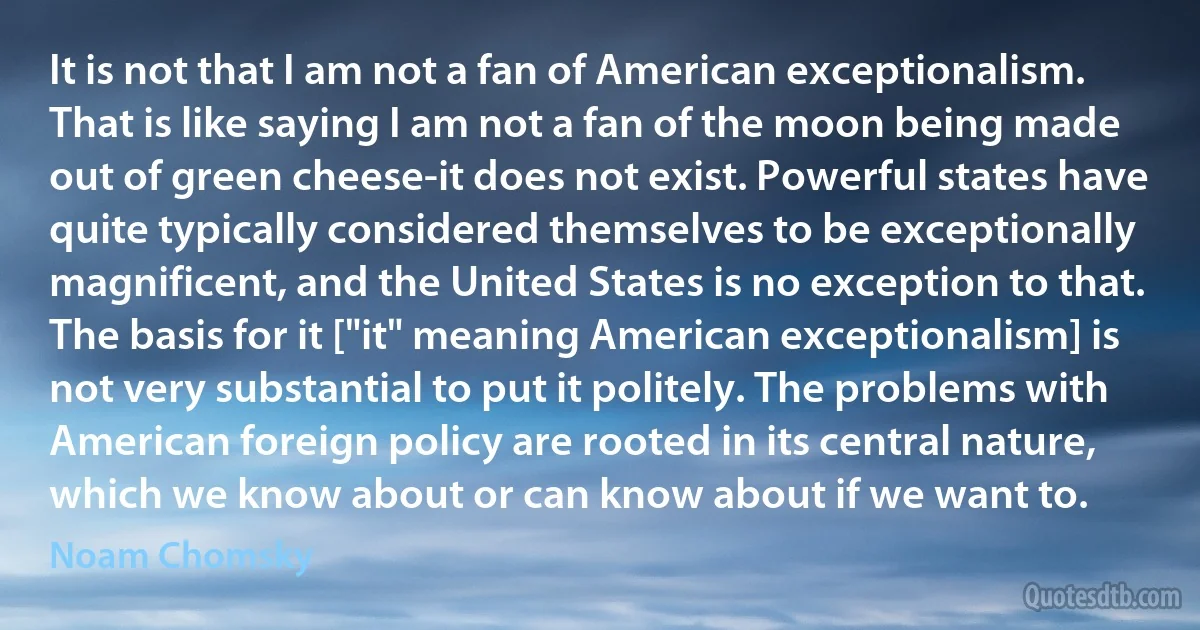 It is not that I am not a fan of American exceptionalism. That is like saying I am not a fan of the moon being made out of green cheese-it does not exist. Powerful states have quite typically considered themselves to be exceptionally magnificent, and the United States is no exception to that. The basis for it ["it" meaning American exceptionalism] is not very substantial to put it politely. The problems with American foreign policy are rooted in its central nature, which we know about or can know about if we want to. (Noam Chomsky)