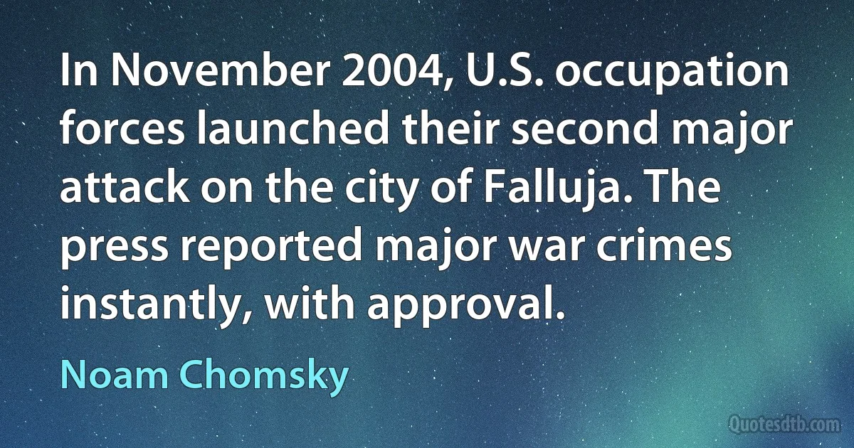 In November 2004, U.S. occupation forces launched their second major attack on the city of Falluja. The press reported major war crimes instantly, with approval. (Noam Chomsky)