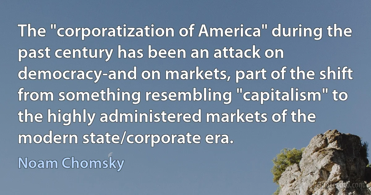 The "corporatization of America" during the past century has been an attack on democracy-and on markets, part of the shift from something resembling "capitalism" to the highly administered markets of the modern state/corporate era. (Noam Chomsky)