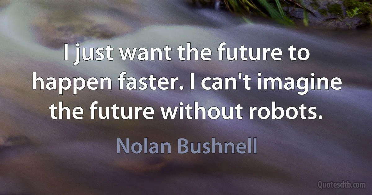 I just want the future to happen faster. I can't imagine the future without robots. (Nolan Bushnell)