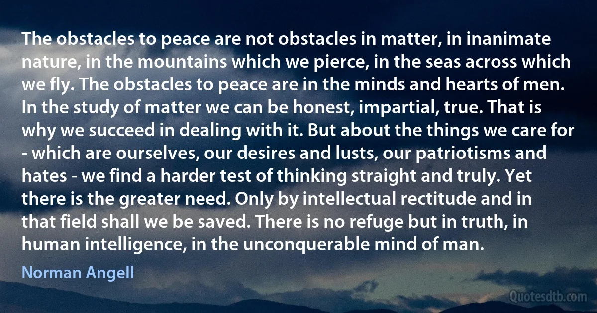 The obstacles to peace are not obstacles in matter, in inanimate nature, in the mountains which we pierce, in the seas across which we fly. The obstacles to peace are in the minds and hearts of men.
In the study of matter we can be honest, impartial, true. That is why we succeed in dealing with it. But about the things we care for - which are ourselves, our desires and lusts, our patriotisms and hates - we find a harder test of thinking straight and truly. Yet there is the greater need. Only by intellectual rectitude and in that field shall we be saved. There is no refuge but in truth, in human intelligence, in the unconquerable mind of man. (Norman Angell)