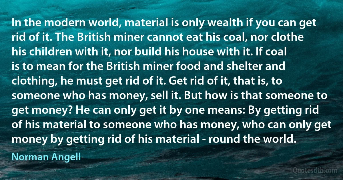 In the modern world, material is only wealth if you can get rid of it. The British miner cannot eat his coal, nor clothe his children with it, nor build his house with it. If coal is to mean for the British miner food and shelter and clothing, he must get rid of it. Get rid of it, that is, to someone who has money, sell it. But how is that someone to get money? He can only get it by one means: By getting rid of his material to someone who has money, who can only get money by getting rid of his material - round the world. (Norman Angell)