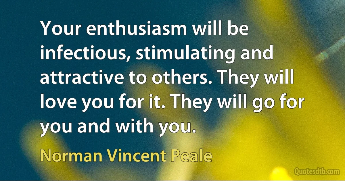 Your enthusiasm will be infectious, stimulating and attractive to others. They will love you for it. They will go for you and with you. (Norman Vincent Peale)