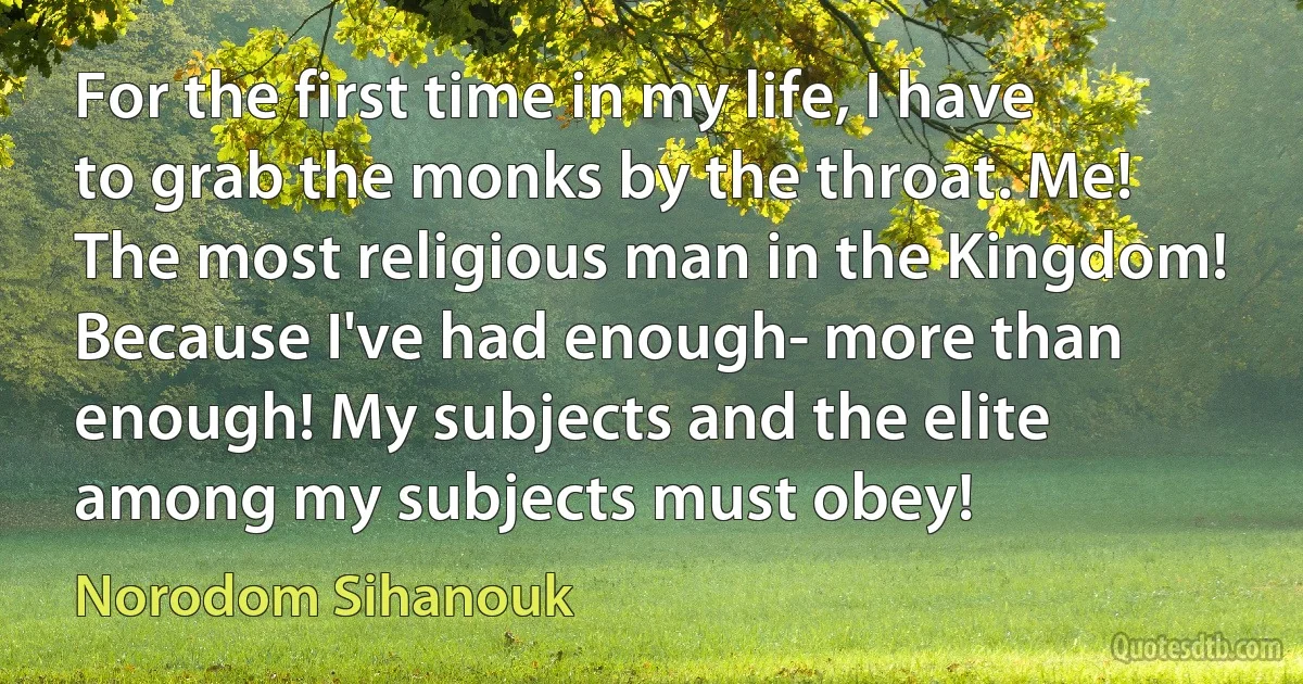 For the first time in my life, I have to grab the monks by the throat. Me! The most religious man in the Kingdom! Because I've had enough- more than enough! My subjects and the elite among my subjects must obey! (Norodom Sihanouk)