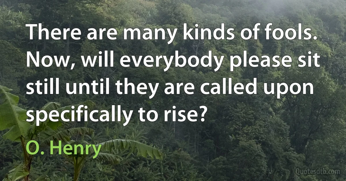 There are many kinds of fools. Now, will everybody please sit still until they are called upon specifically to rise? (O. Henry)