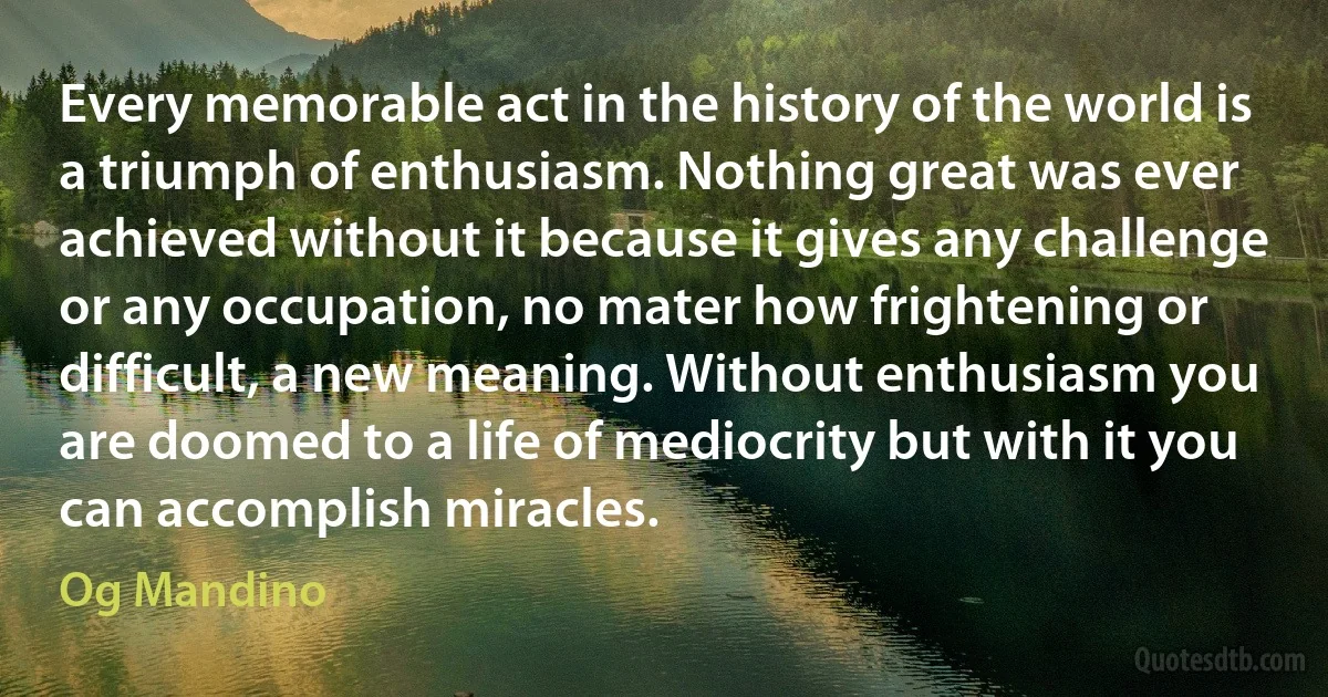 Every memorable act in the history of the world is a triumph of enthusiasm. Nothing great was ever achieved without it because it gives any challenge or any occupation, no mater how frightening or difficult, a new meaning. Without enthusiasm you are doomed to a life of mediocrity but with it you can accomplish miracles. (Og Mandino)