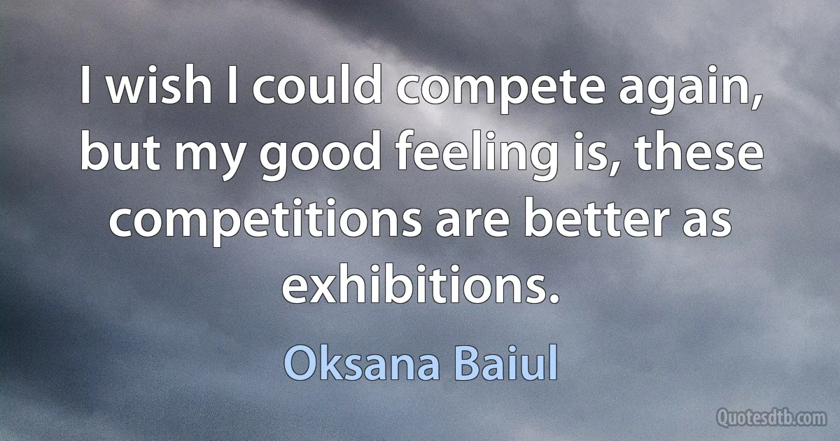 I wish I could compete again, but my good feeling is, these competitions are better as exhibitions. (Oksana Baiul)