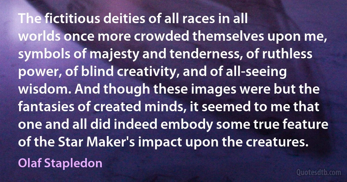 The fictitious deities of all races in all worlds once more crowded themselves upon me, symbols of majesty and tenderness, of ruthless power, of blind creativity, and of all-seeing wisdom. And though these images were but the fantasies of created minds, it seemed to me that one and all did indeed embody some true feature of the Star Maker's impact upon the creatures. (Olaf Stapledon)