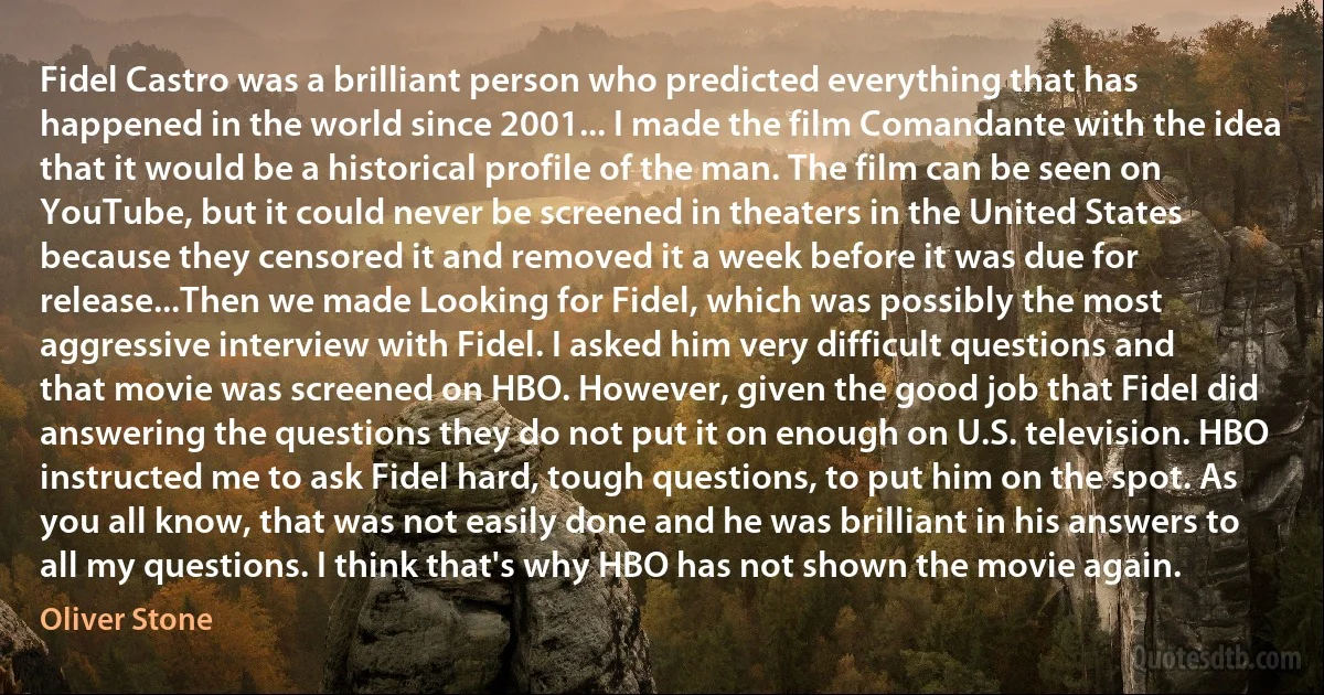 Fidel Castro was a brilliant person who predicted everything that has happened in the world since 2001... I made the film Comandante with the idea that it would be a historical profile of the man. The film can be seen on YouTube, but it could never be screened in theaters in the United States because they censored it and removed it a week before it was due for release...Then we made Looking for Fidel, which was possibly the most aggressive interview with Fidel. I asked him very difficult questions and that movie was screened on HBO. However, given the good job that Fidel did answering the questions they do not put it on enough on U.S. television. HBO instructed me to ask Fidel hard, tough questions, to put him on the spot. As you all know, that was not easily done and he was brilliant in his answers to all my questions. I think that's why HBO has not shown the movie again. (Oliver Stone)