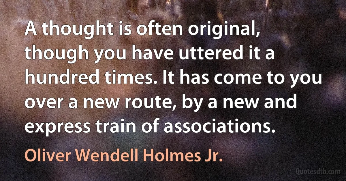 A thought is often original, though you have uttered it a hundred times. It has come to you over a new route, by a new and express train of associations. (Oliver Wendell Holmes Jr.)