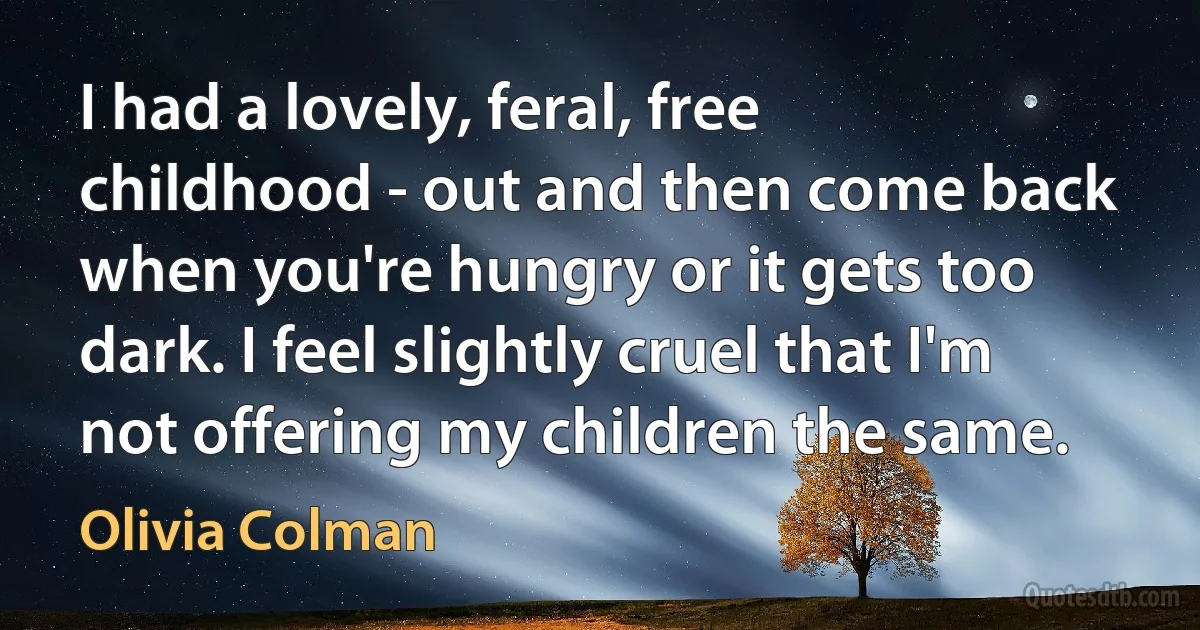 I had a lovely, feral, free childhood - out and then come back when you're hungry or it gets too dark. I feel slightly cruel that I'm not offering my children the same. (Olivia Colman)