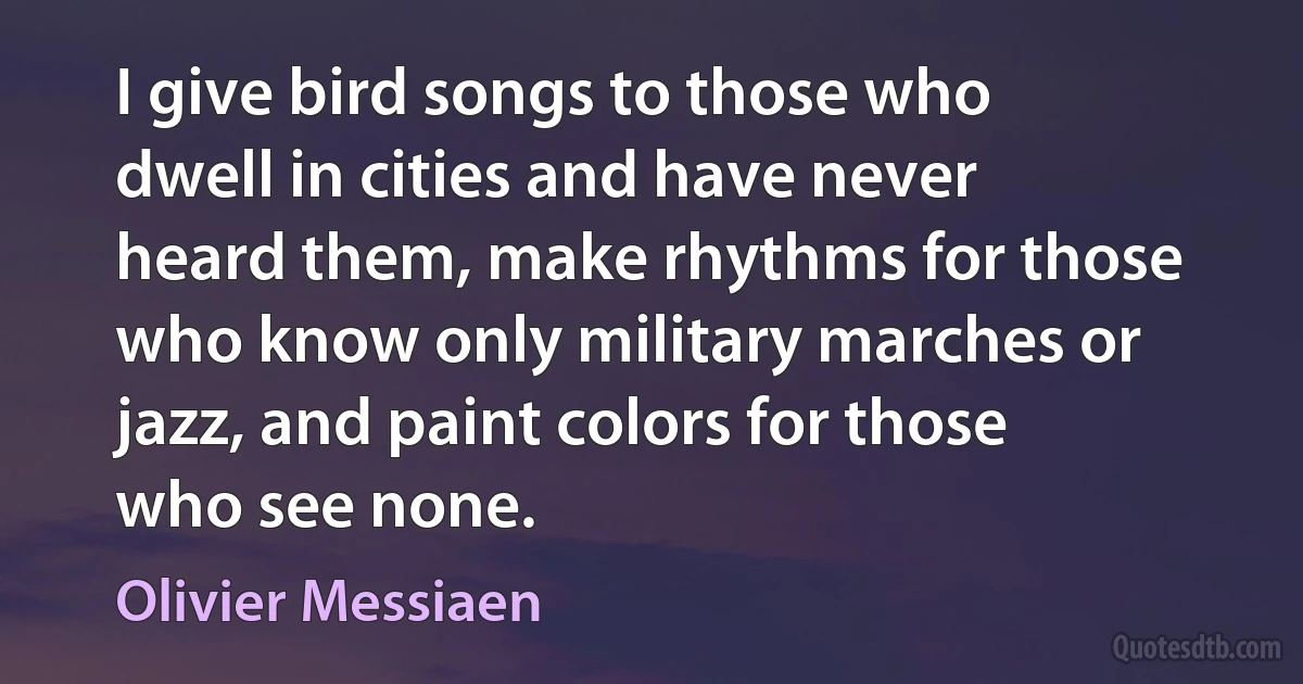 I give bird songs to those who dwell in cities and have never heard them, make rhythms for those who know only military marches or jazz, and paint colors for those who see none. (Olivier Messiaen)