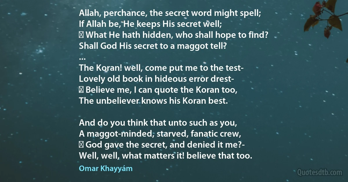 Allah, perchance, the secret word might spell;
If Allah be, He keeps His secret well;
  What He hath hidden, who shall hope to find?
Shall God His secret to a maggot tell?
...
The Koran! well, come put me to the test-
Lovely old book in hideous error drest-
  Believe me, I can quote the Koran too,
The unbeliever knows his Koran best.

And do you think that unto such as you,
A maggot-minded, starved, fanatic crew,
  God gave the secret, and denied it me?-
Well, well, what matters it! believe that too. (Omar Khayyám)