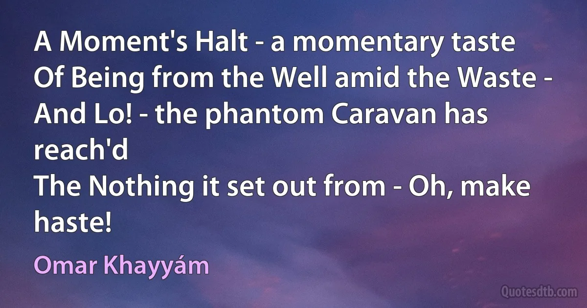 A Moment's Halt - a momentary taste
Of Being from the Well amid the Waste -
And Lo! - the phantom Caravan has reach'd
The Nothing it set out from - Oh, make haste! (Omar Khayyám)