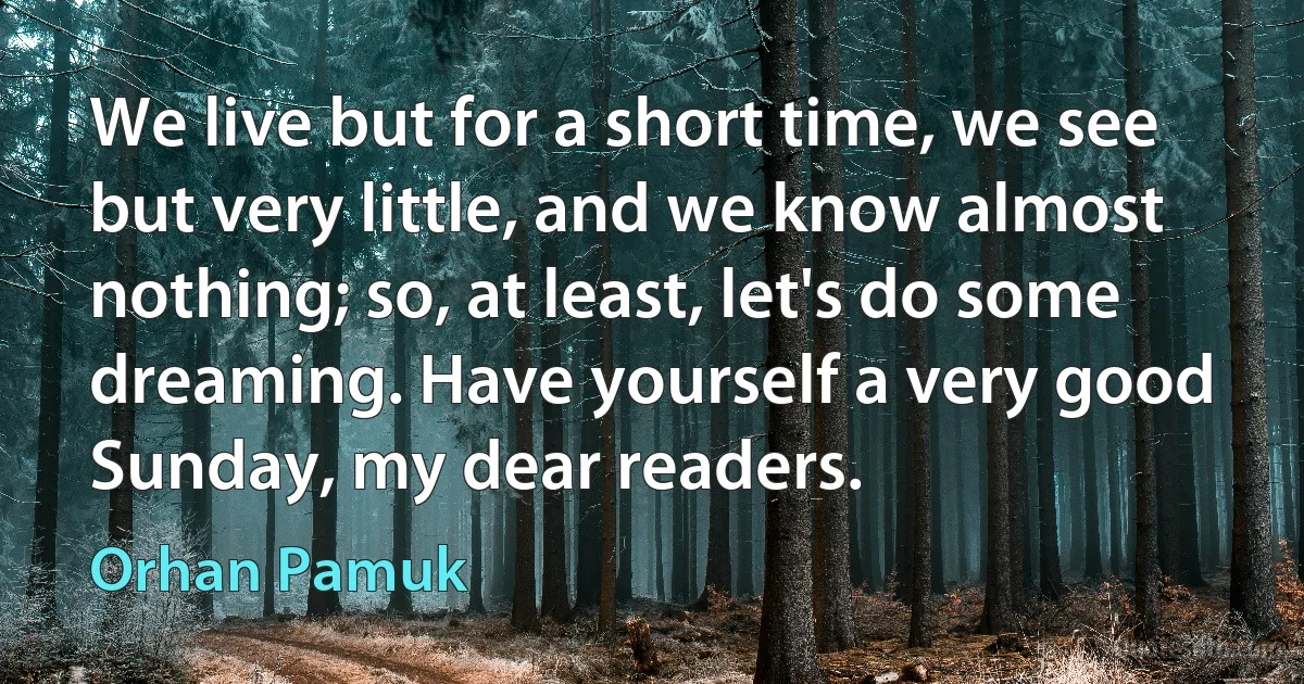 We live but for a short time, we see but very little, and we know almost nothing; so, at least, let's do some dreaming. Have yourself a very good Sunday, my dear readers. (Orhan Pamuk)