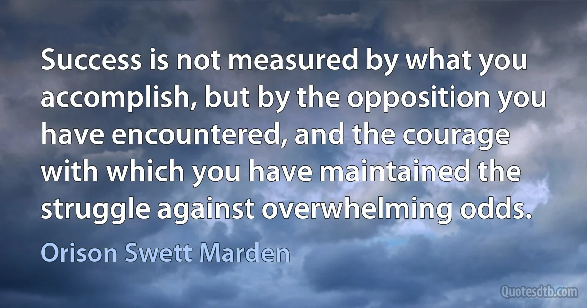 Success is not measured by what you accomplish, but by the opposition you have encountered, and the courage with which you have maintained the struggle against overwhelming odds. (Orison Swett Marden)