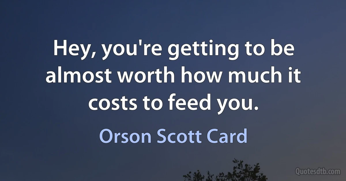 Hey, you're getting to be almost worth how much it costs to feed you. (Orson Scott Card)