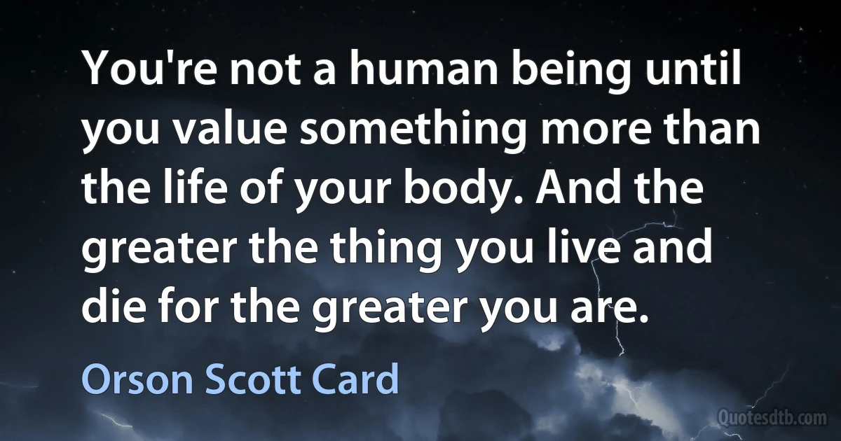 You're not a human being until you value something more than the life of your body. And the greater the thing you live and die for the greater you are. (Orson Scott Card)