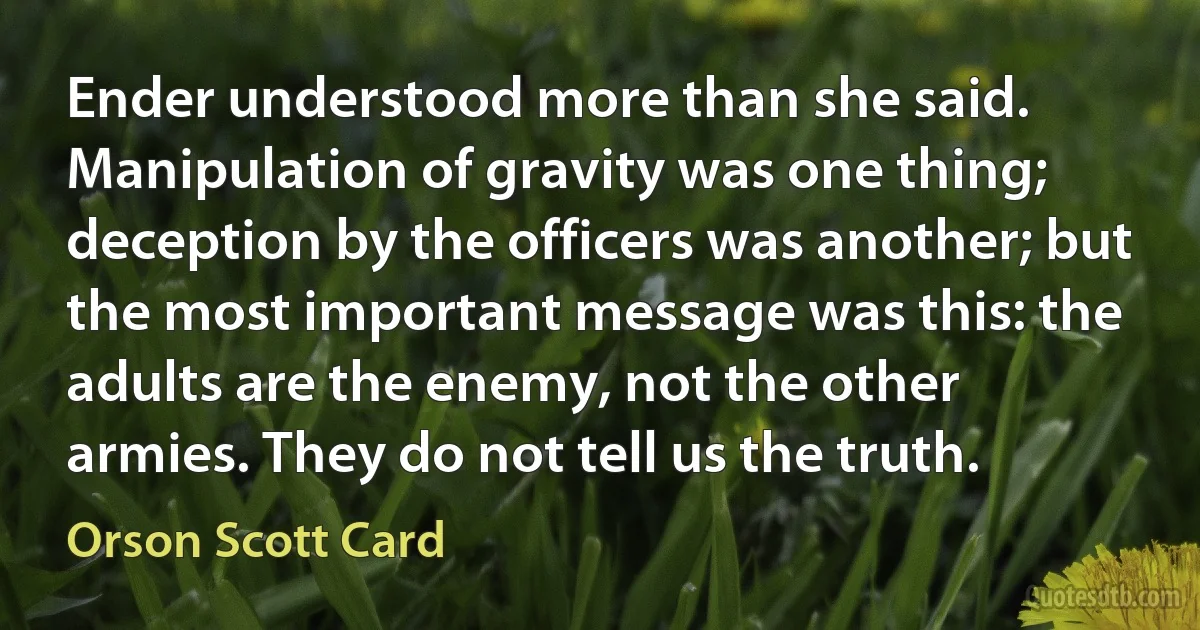 Ender understood more than she said. Manipulation of gravity was one thing; deception by the officers was another; but the most important message was this: the adults are the enemy, not the other armies. They do not tell us the truth. (Orson Scott Card)