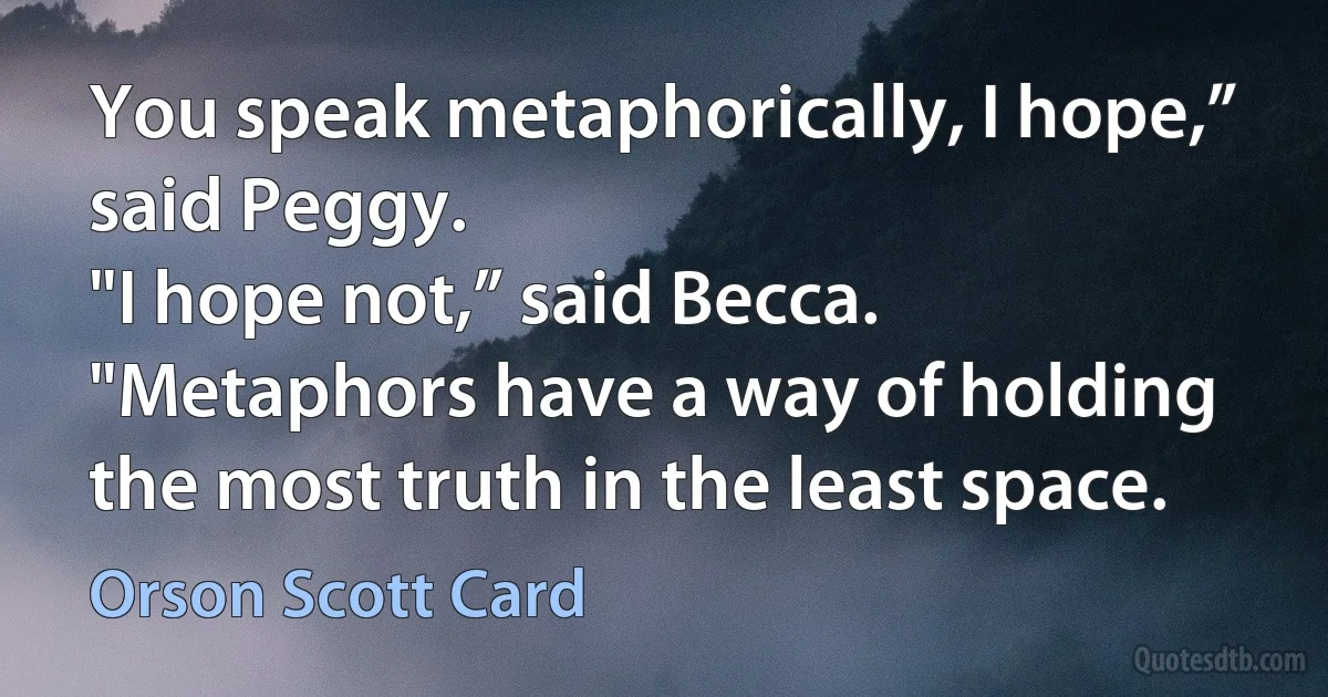 You speak metaphorically, I hope,” said Peggy.
"I hope not,” said Becca. "Metaphors have a way of holding the most truth in the least space. (Orson Scott Card)