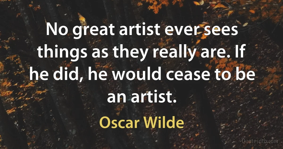 No great artist ever sees things as they really are. If he did, he would cease to be an artist. (Oscar Wilde)