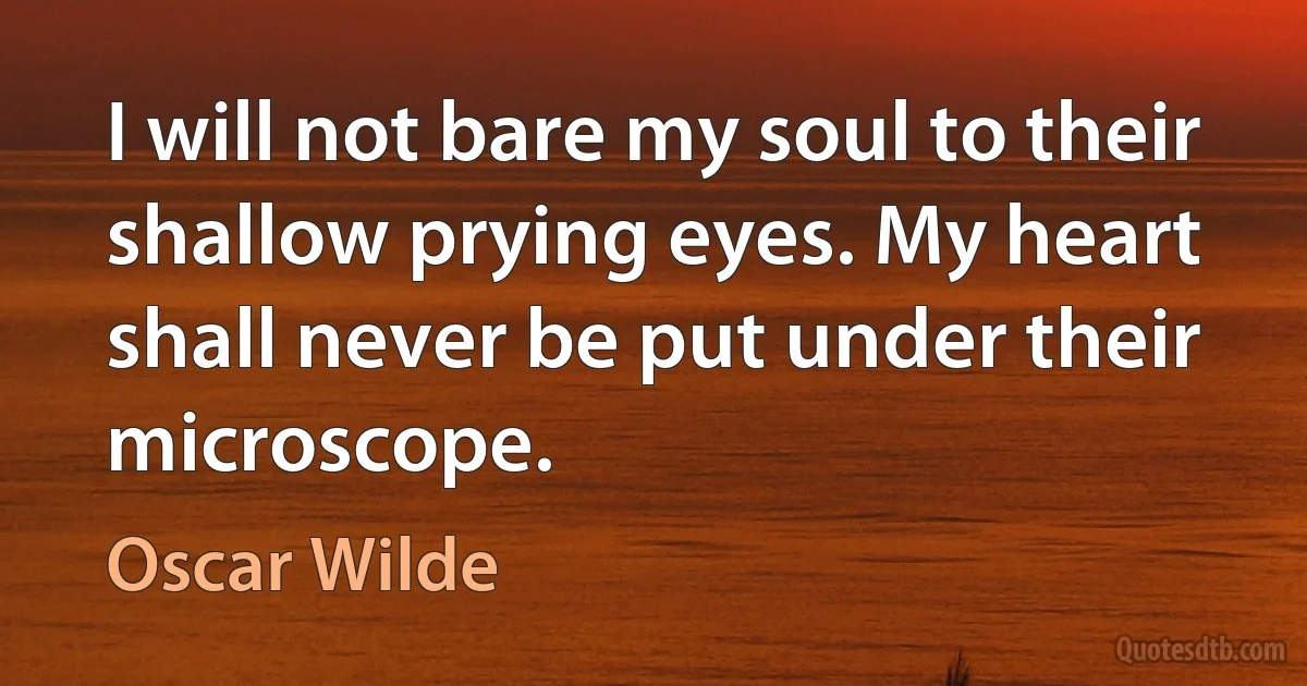 I will not bare my soul to their shallow prying eyes. My heart shall never be put under their microscope. (Oscar Wilde)